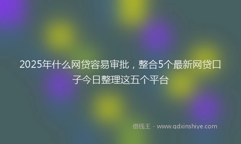 2025年什么网贷容易审批，整合5个最新网贷口子今日整理这五个平台