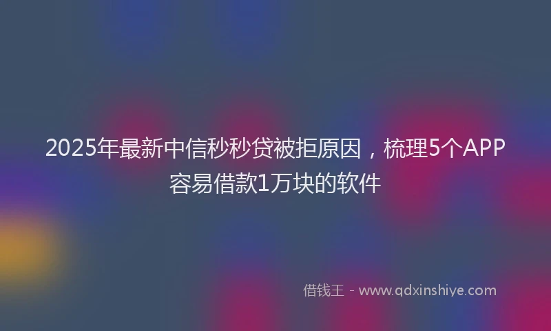 2025年最新中信秒秒贷被拒原因，梳理5个APP容易借款1万块的软件