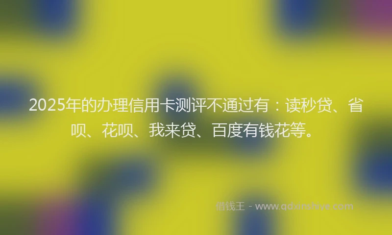 2025年的办理信用卡测评不通过有：读秒贷、省呗、花呗、我来贷、百度有钱花等。
