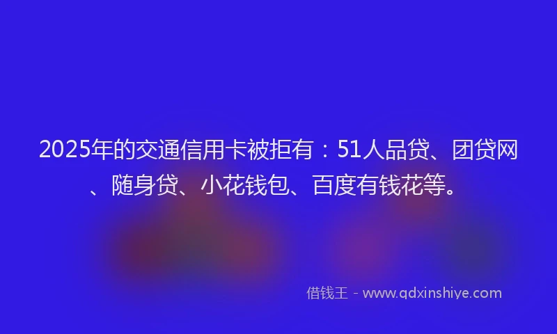 2025年的交通信用卡被拒有：51人品贷、团贷网、随身贷、小花钱包、百度有钱花等。
