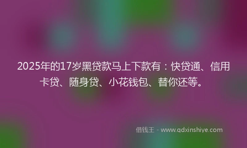 2025年的17岁黑贷款马上下款有：快贷通、信用卡贷、随身贷、小花钱包、替你还等。