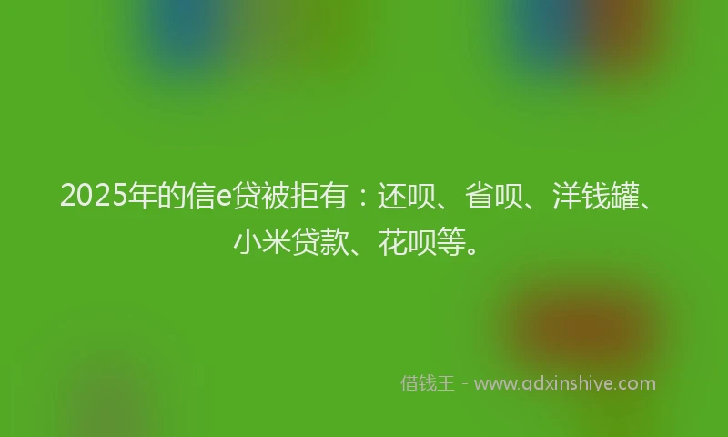 2025年的信e贷被拒有：还呗、省呗、洋钱罐、小米贷款、花呗等。
