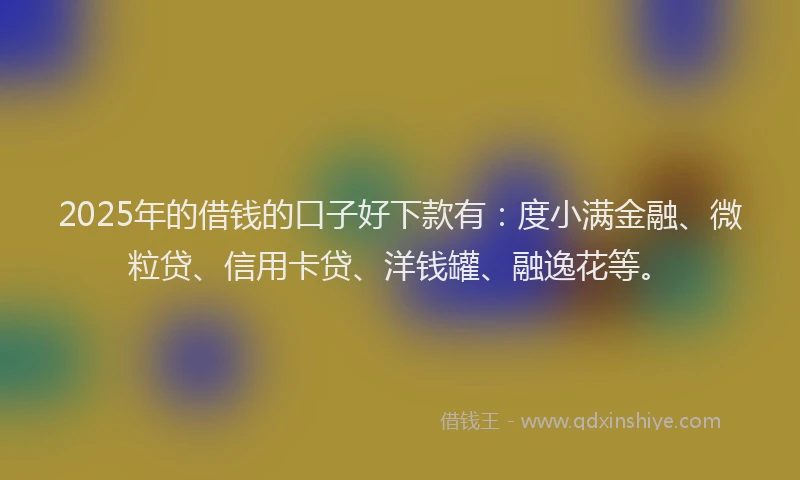 2025年的借钱的口子好下款有：度小满金融、微粒贷、信用卡贷、洋钱罐、融逸花等。