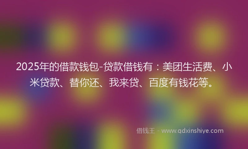 2025年的借款钱包-贷款借钱有：美团生活费、小米贷款、替你还、我来贷、百度有钱花等。