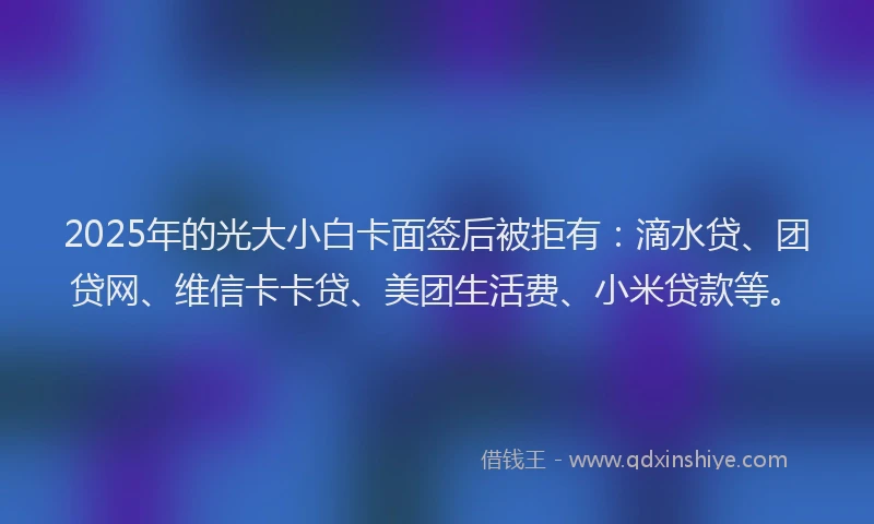 2025年的光大小白卡面签后被拒有：滴水贷、团贷网、维信卡卡贷、美团生活费、小米贷款等。