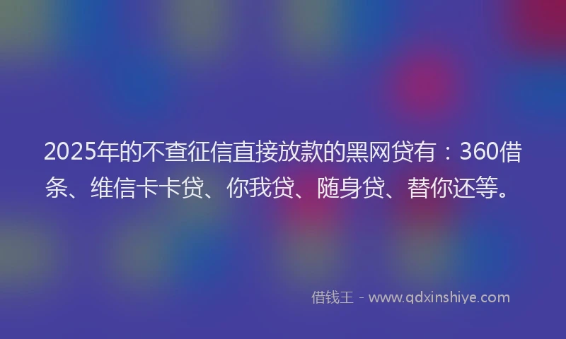 2025年的不查征信直接放款的黑网贷有：360借条、维信卡卡贷、你我贷、随身贷、替你还等。