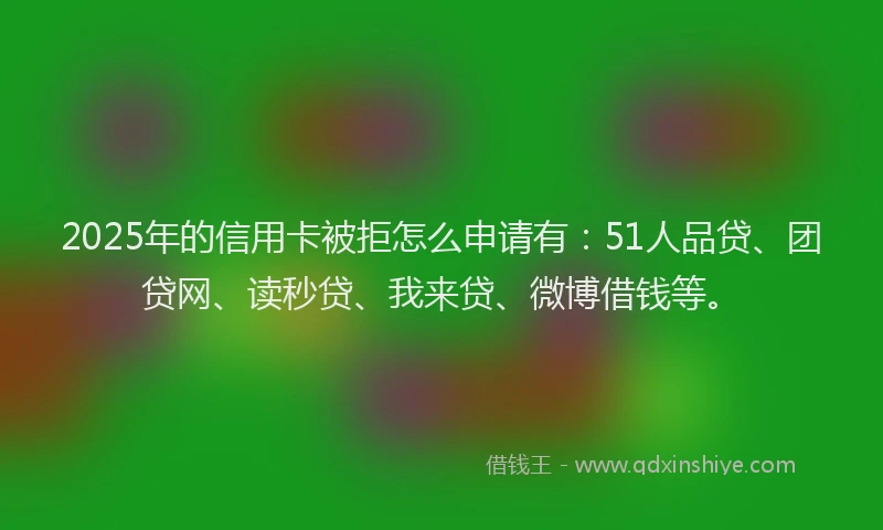2025年的信用卡被拒怎么申请有：51人品贷、团贷网、读秒贷、我来贷、微博借钱等。