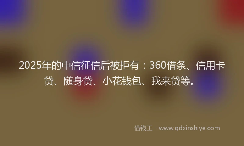 2025年的中信征信后被拒有：360借条、信用卡贷、随身贷、小花钱包、我来贷等。