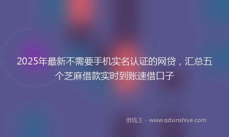 2025年最新不需要手机实名认证的网贷，汇总五个芝麻借款实时到账速借口子