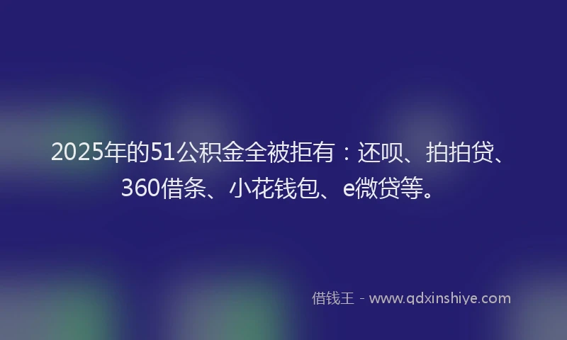 2025年的51公积金全被拒有：还呗、拍拍贷、360借条、小花钱包、e微贷等。