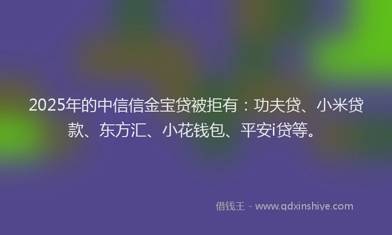 2025年的中信信金宝贷被拒有：功夫贷、小米贷款、东方汇、小花钱包、平安i贷等。