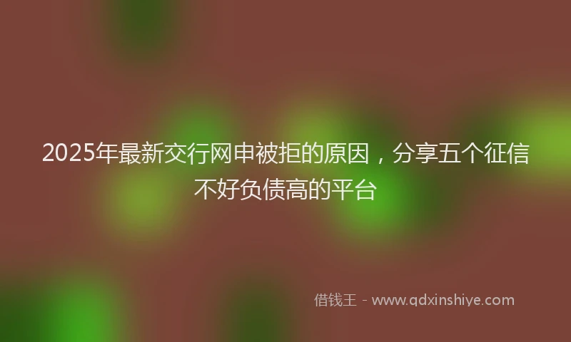 2025年最新交行网申被拒的原因，分享五个征信不好负债高的平台