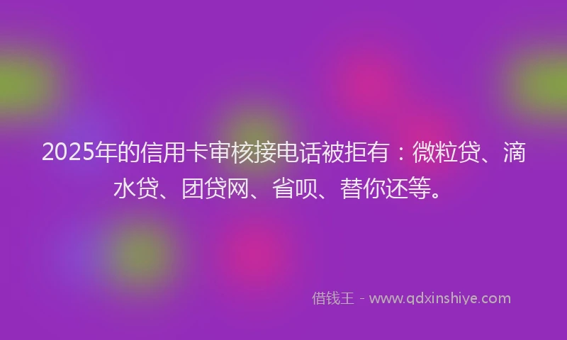 2025年的信用卡审核接电话被拒有：微粒贷、滴水贷、团贷网、省呗、替你还等。