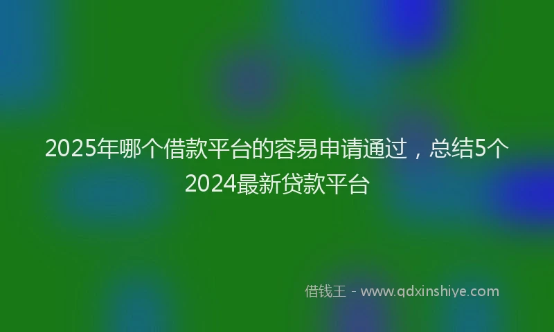 2025年哪个借款平台的容易申请通过，总结5个2024最新贷款平台