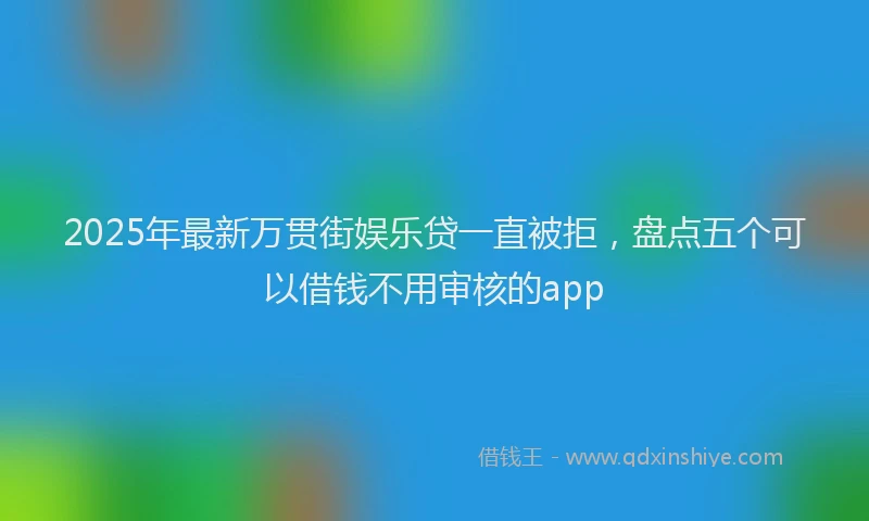 2025年最新万贯街娱乐贷一直被拒，盘点五个可以借钱不用审核的app