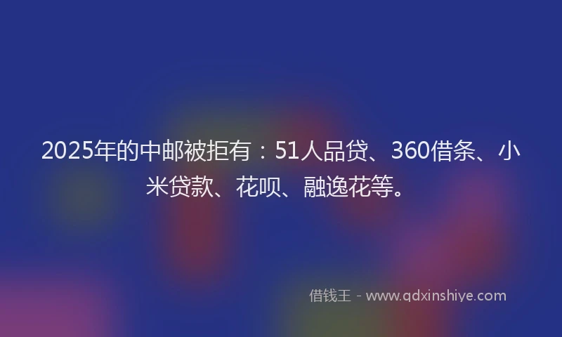 2025年的中邮被拒有：51人品贷、360借条、小米贷款、花呗、融逸花等。