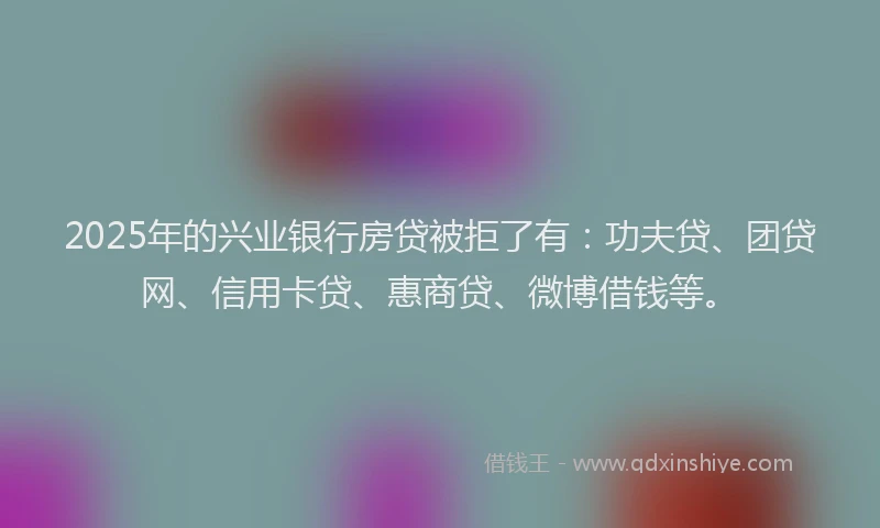 2025年的兴业银行房贷被拒了有：功夫贷、团贷网、信用卡贷、惠商贷、微博借钱等。