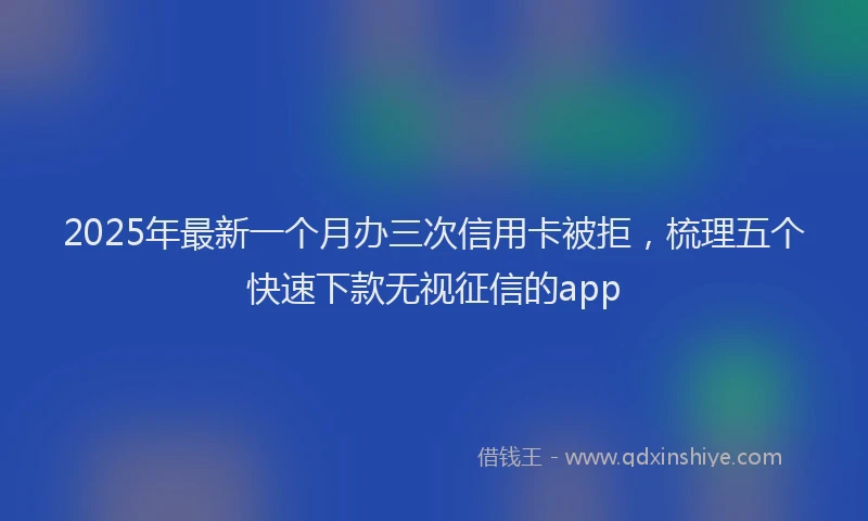2025年最新一个月办三次信用卡被拒，梳理五个快速下款无视征信的app
