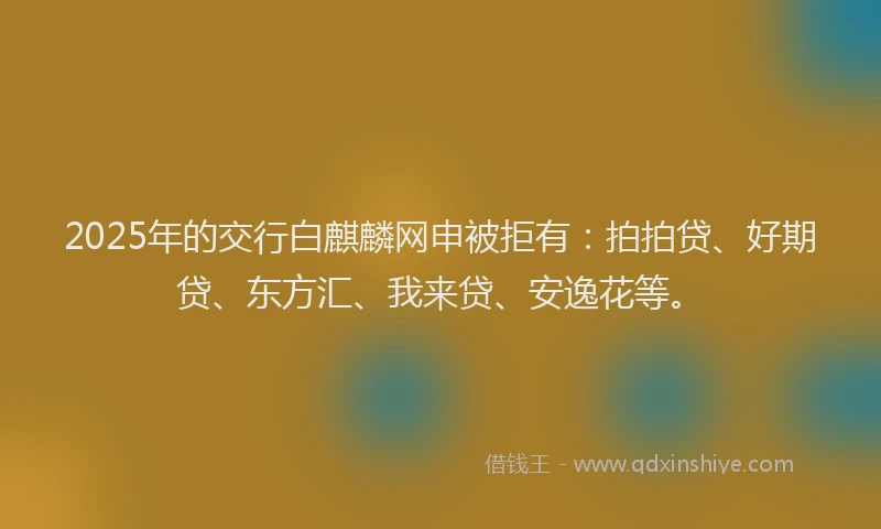 2025年的交行白麒麟网申被拒有：拍拍贷、好期贷、东方汇、我来贷、安逸花等。