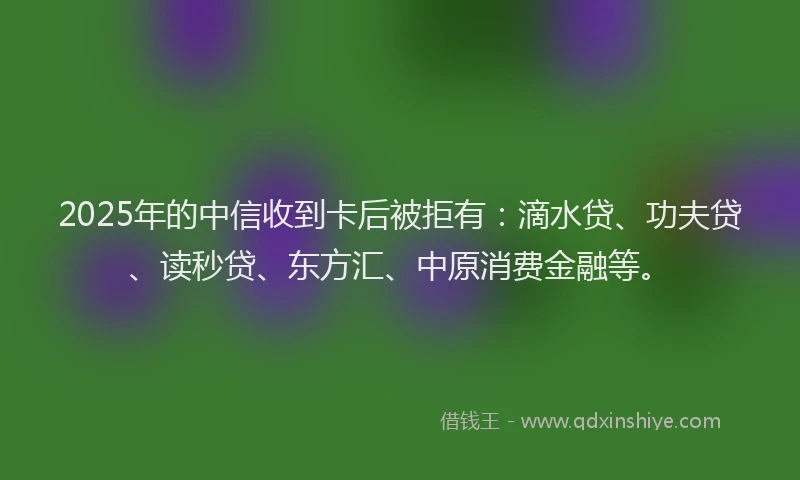 2025年的中信收到卡后被拒有：滴水贷、功夫贷、读秒贷、东方汇、中原消费金融等。