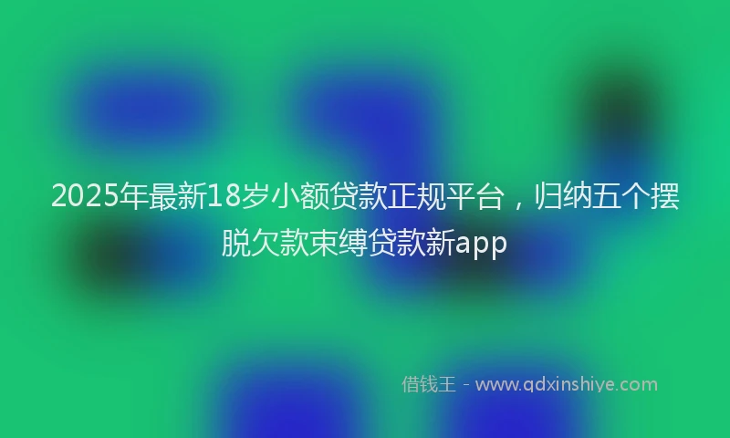 2025年最新18岁小额贷款正规平台，归纳五个摆脱欠款束缚贷款新app