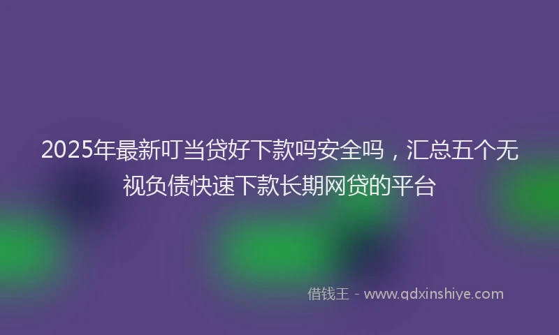 2025年最新叮当贷好下款吗安全吗，汇总五个无视负债快速下款长期网贷的平台