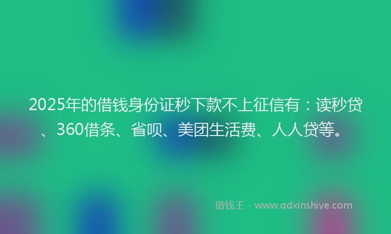 2025年的借钱身份证秒下款不上征信有：读秒贷、360借条、省呗、美团生活费、人人贷等。