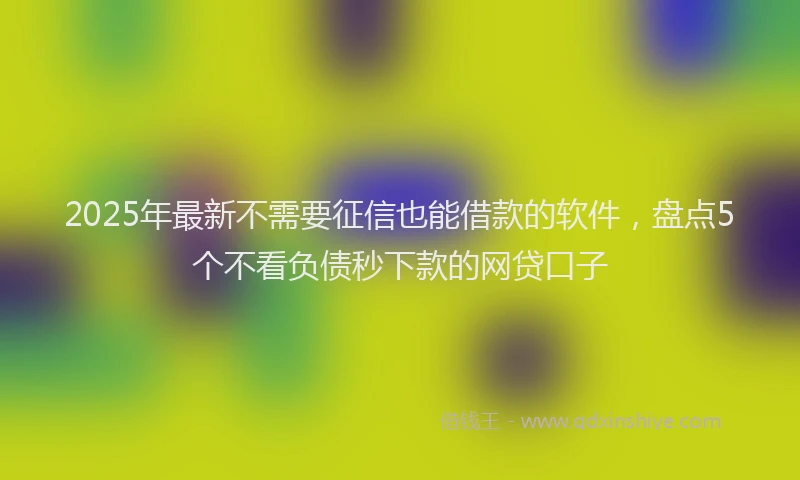 2025年最新不需要征信也能借款的软件，盘点5个不看负债秒下款的网贷口子