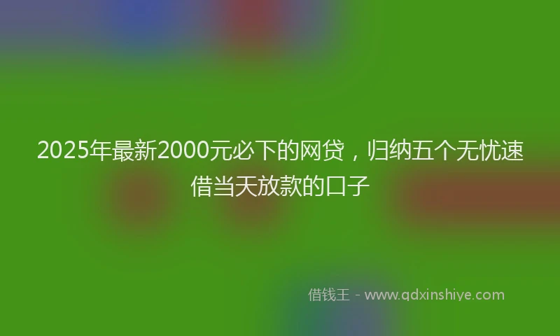 2025年最新2000元必下的网贷，归纳五个无忧速借当天放款的口子