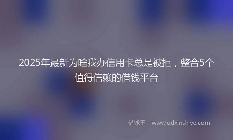 2025年最新为啥我办信用卡总是被拒，整合5个值得信赖的借钱平台