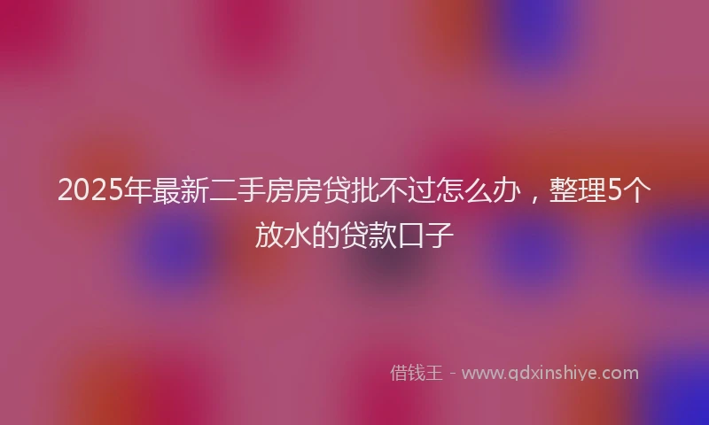 2025年最新二手房房贷批不过怎么办，整理5个放水的贷款口子