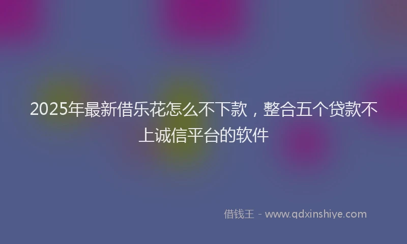 2025年最新借乐花怎么不下款，整合五个贷款不上诚信平台的软件