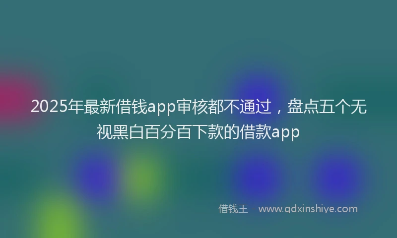 2025年最新借钱app审核都不通过，盘点五个无视黑白百分百下款的借款app