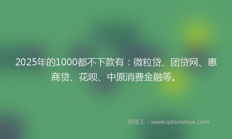 2025年的1000都不下款有：微粒贷、团贷网、惠商贷、花呗、中原消费金融等。