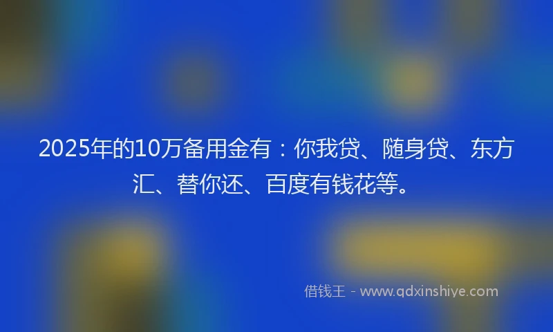 2025年的10万备用金有：你我贷、随身贷、东方汇、替你还、百度有钱花等。