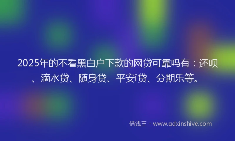 2025年的不看黑白户下款的网贷可靠吗有：还呗、滴水贷、随身贷、平安i贷、分期乐等。