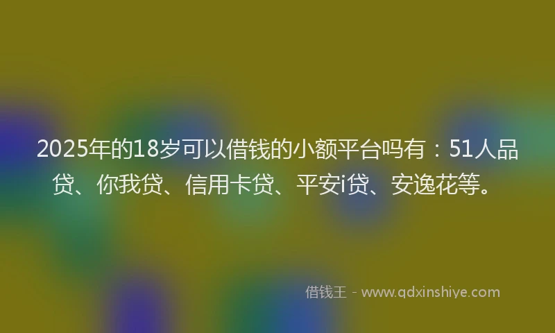 2025年的18岁可以借钱的小额平台吗有：51人品贷、你我贷、信用卡贷、平安i贷、安逸花等。