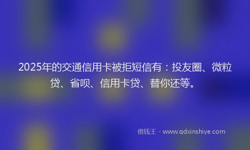 2025年的交通信用卡被拒短信有：投友圈、微粒贷、省呗、信用卡贷、替你还等。