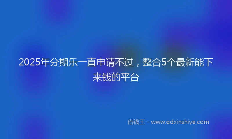 2025年分期乐一直申请不过，整合5个最新能下来钱的平台