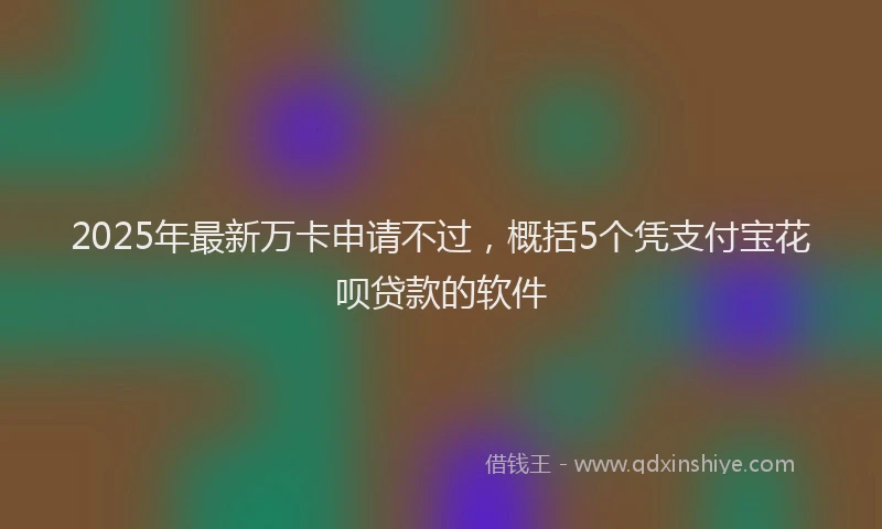 2025年最新万卡申请不过，概括5个凭支付宝花呗贷款的软件