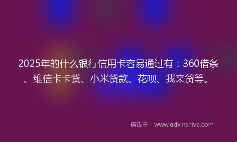 2025年的什么银行信用卡容易通过有：360借条、维信卡卡贷、小米贷款、花呗、我来贷等。