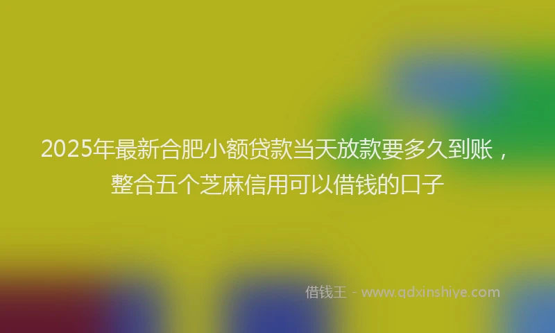 2025年最新合肥小额贷款当天放款要多久到账，整合五个芝麻信用可以借钱的口子