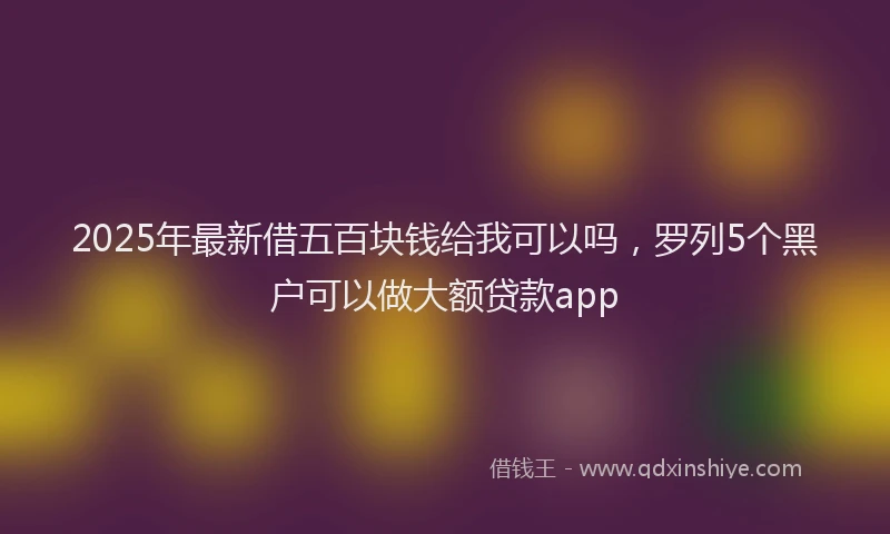 2025年最新借五百块钱给我可以吗，罗列5个黑户可以做大额贷款app