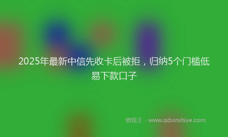2025年最新中信先收卡后被拒，归纳5个门槛低易下款口子