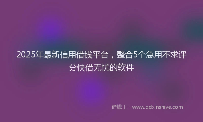 2025年最新信用借钱平台，整合5个急用不求评分快借无忧的软件