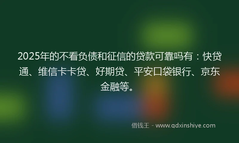 2025年的不看负债和征信的贷款可靠吗有：快贷通、维信卡卡贷、好期贷、平安口袋银行、京东金融等。