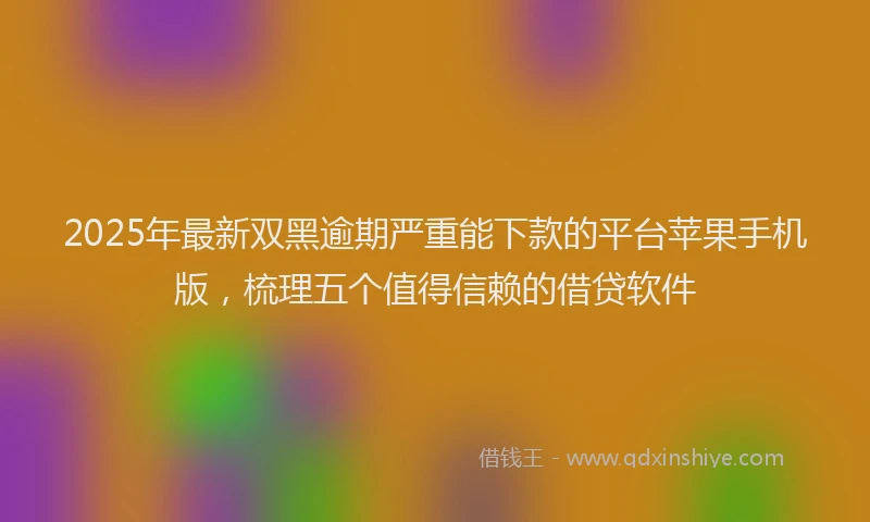 2025年最新双黑逾期严重能下款的平台苹果手机版，梳理五个值得信赖的借贷软件