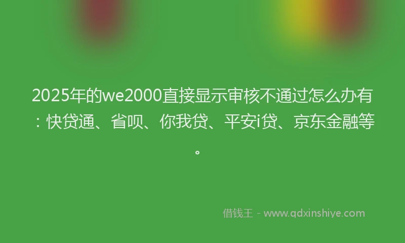 2025年的we2000直接显示审核不通过怎么办有：快贷通、省呗、你我贷、平安i贷、京东金融等。