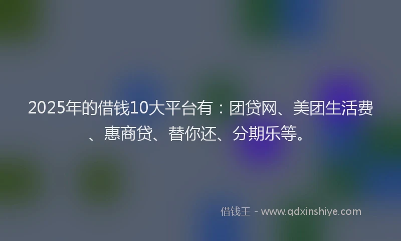 2025年的借钱10大平台有：团贷网、美团生活费、惠商贷、替你还、分期乐等。