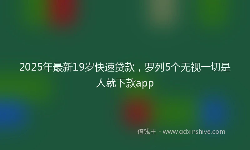 2025年最新19岁快速贷款，罗列5个无视一切是人就下款app